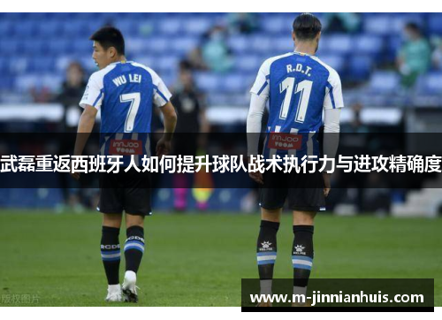 武磊重返西班牙人如何提升球队战术执行力与进攻精确度