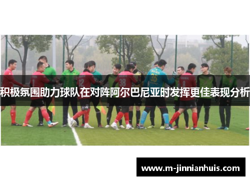 积极氛围助力球队在对阵阿尔巴尼亚时发挥更佳表现分析 积极氛围助力球队在对阵阿尔巴尼亚时发挥更佳表现分析