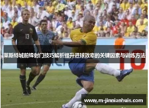 莱斯特城前锋射门技巧解析提升进球效率的关键因素与训练方法