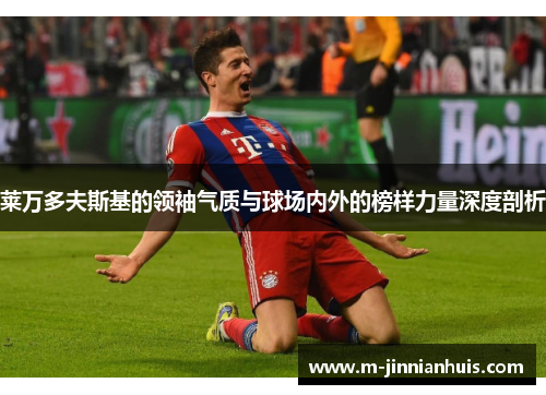 莱万多夫斯基的领袖气质与球场内外的榜样力量深度剖析