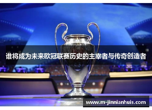 谁将成为未来欧冠联赛历史的主宰者与传奇创造者